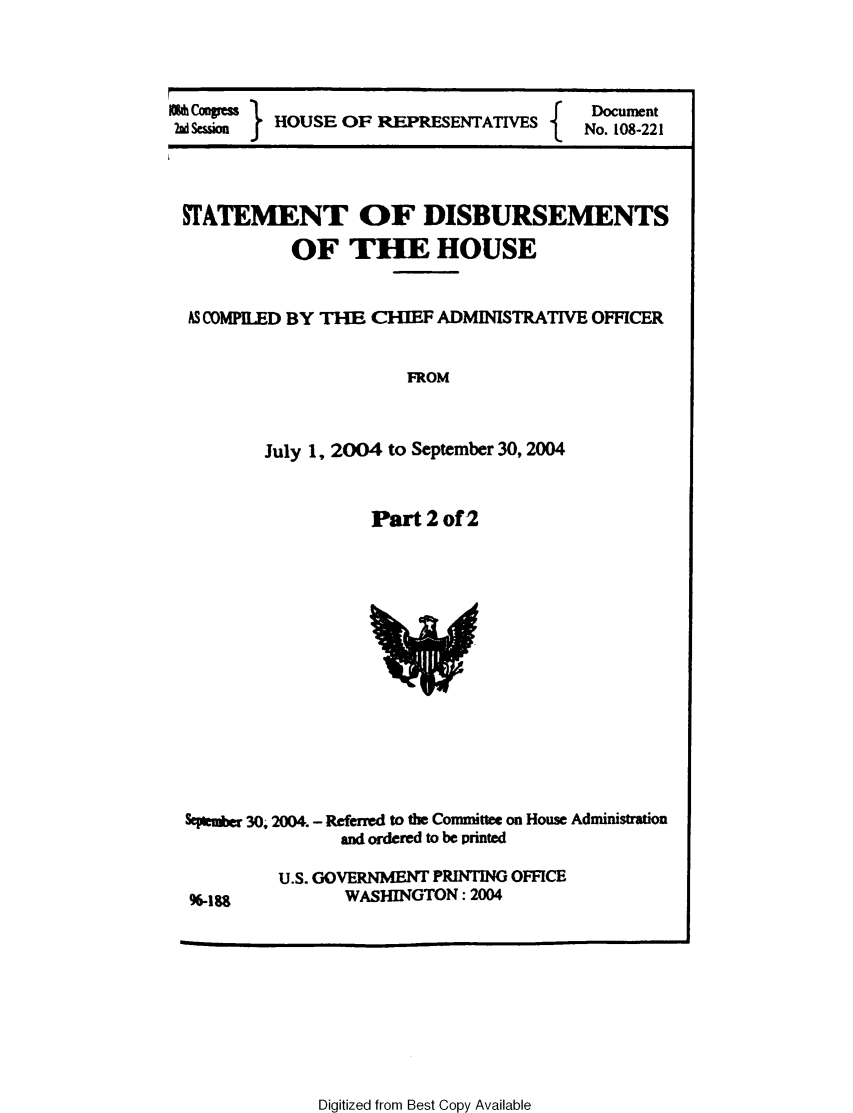 handle is hein.usccsset/usconset49227 and id is 1 raw text is: 



}
ms    HOUSE OF REPRFSENTATIVES


Document
No. 108-221


STATEMENT OF DISBURSEMENTS

           OF THE HOUSE


 AS COMPILED BY THE CHIEF ADMINISTRATIVE OFFICER


                      FROM



        July 1, 2004 to September 30, 2004


Pa-t 2 of 2


SePit*er 30 2004. - Referred to the Committee on House Administration
               and ordered to be printed


U.S. GOVERNMENT PRINTING OFFICE
       WASHINGTON: 2004


Digitized from Best Copy Available


96-188


