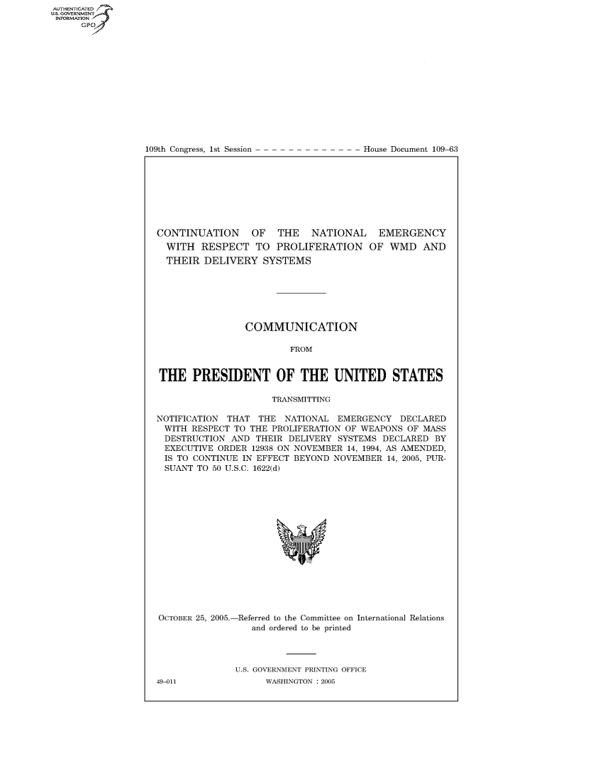 handle is hein.usccsset/usconset49228 and id is 1 raw text is: AUT-ENTICATED
US. GOVERNMENT
INFORMATION
      GP


109th Congress, 1st Session


House Document 109-63


CONTINUATION OF THE NATIONAL EMERGENCY
  WITH  RESPECT   TO  PROLIFERATION OF WMD AND
  THEIR  DELIVERY   SYSTEMS







                COMMUNICATION

                         FROM


THE PRESIDENT OF THE UNITED STATES

                     TRANSMITTING

NOTIFICATION THAT  THE  NATIONAL  EMERGENCY  DECLARED
WITH   RESPECT TO THE PROLIFERATION OF WEAPONS OF MASS
DESTRUCTION   AND THEIR  DELIVERY SYSTEMS DECLARED  BY
EXECUTIVE  ORDER  12938 ON NOVEMBER 14, 1994, AS AMENDED,
IS  TO CONTINUE IN EFFECT BEYOND NOVEMBER  14, 2005, PUR-
SUANT   TO 50 U.S.C. 1622(d)


OCTOBER 25, 2005.-


-Referred to the Committee on
   and ordered to be printed


International Relations


U.S. GOVERNMENT PRINTING OFFICE
      WASHINGTON : 2005


49-011


