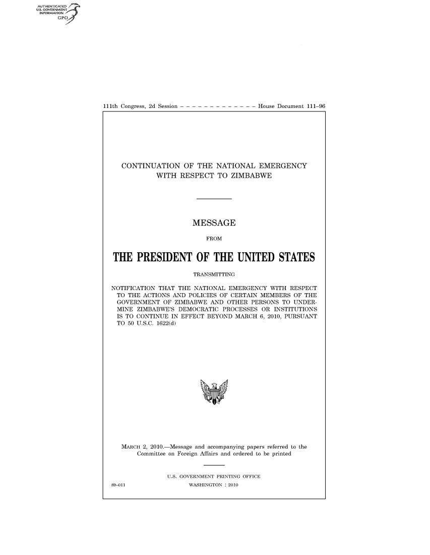 handle is hein.usccsset/usconset49229 and id is 1 raw text is: AUT-ENTICATED
US. GOVERNMENT
INFORMATION
      GP


111th Congress, 2d Session


House Document 111-96


   CONTINUATION OF THE NATIONAL EMERGENCY
            WITH  RESPECT   TO  ZIMBABWE







                      MESSAGE

                         FROM


THE PRESIDENT OF THE UNITED STATES

                      TRANSMITTING

NOTIFICATION THAT THE NATIONAL EMERGENCY  WITH  RESPECT
TO  THE ACTIONS AND  POLICIES OF CERTAIN MEMBERS OF THE
GOVERNMENT OF ZIMBABWE AND OTHER PERSONS TO UNDER-
MINE   ZIMBABWE'S DEMOCRATIC  PROCESSES OR  INSTITUTIONS
IS  TO CONTINUE IN EFFECT BEYOND MARCH  6, 2010, PURSUANT
TO  50 U.S.C. 1622(d)



















   MARCH 2, 2010.-Message and accompanying papers referred to the
       Committee on Foreign Affairs and ordered to be printed


               U.S. GOVERNMENT PRINTING OFFICE


89-011


WASHINGTON : 2010


