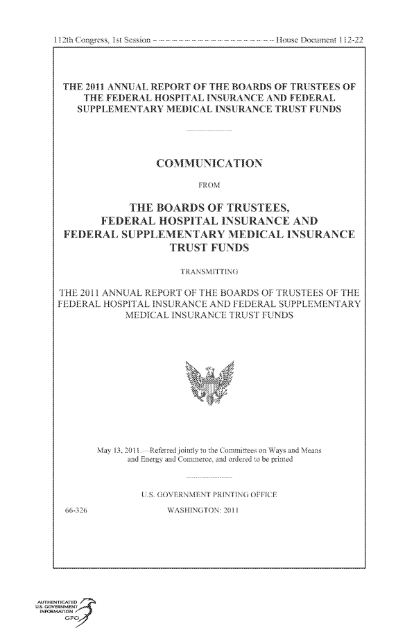 handle is hein.usccsset/usconset49234 and id is 1 raw text is: 


112th Congress, 1st Session


THE  2011 ANNUAL REPORT OF THE BOARI)S OF TRUSTEES OF
     THE FEDERAL HOSPITAL INSURANCE  AND FEDERAL
   SUPPLEMENTARY   MEDICAL  INSURANCE TRUST FUNDS





                 COMMUNICATION

                         FROM

             THE BOARDS   OF  TRUSTEES.
        FEDERAL   HOSPITAL   INSURANCE   AND
 FEDERAL   SUPPL  EMENTARY MEDICAL INSURANCE
                    TRUST  FUNDS

                    TRAN SMITTING

THE 2011 ANNUAL REPORT OF THE BOARDS OF TRUSTEES OF THE
FEDERAL HOSPITAL INSURANCE AND FEDERAL SUPPLEMENTARY
            MEDICAL INSURANCE TRUST FUNDS













       May 13, 2011 ---Referred joily to th  Commitnees on Ways and Means
            and Energy and Commerce. and ordered to be printed



               U S GOVERNMENT PRINTING OFF I CE
 66-326            WASHINGTON: 2011


AUTHENTICATED 7
us. GOVERNMENT
INFORMATION
     Opt


. House Docurnerit 1! 2-22


