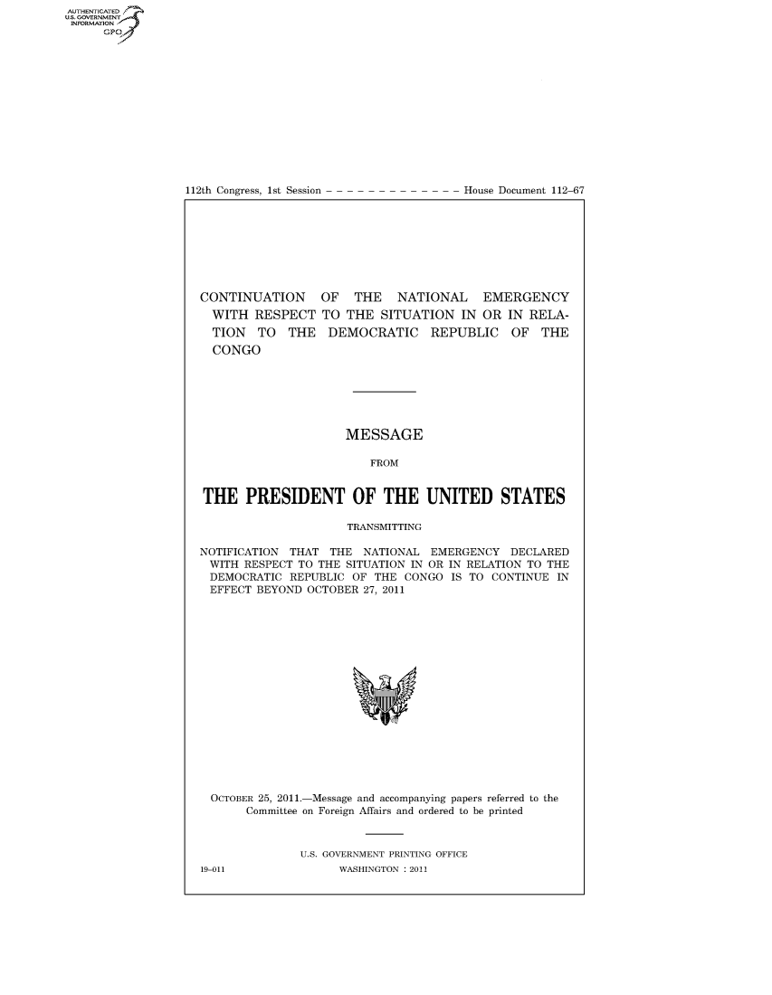 handle is hein.usccsset/usconset49235 and id is 1 raw text is: AUT-ENTICATED
US. GOVERNMENT
INFORMATION
      GP


112th Congress, 1st Session


House Document 112-67


CONTINUATION OF THE NATIONAL EMERGENCY
  WITH  RESPECT   TO  THE  SITUATION   IN OR IN  RELA-
  TION   TO  THE   DEMOCRATIC REPUBLIC OF THE
  CONGO







                     MESSAGE

                         FROM


THE PRESIDENT OF THE UNITED STATES

                      TRANSMITTING

NOTIFICATION THAT  THE  NATIONAL  EMERGENCY   DECLARED
WITH   RESPECT TO THE SITUATION IN OR IN RELATION TO THE
DEMOCRATIC   REPUBLIC OF  THE CONGO  IS TO CONTINUE  IN
EFFECT  BEYOND  OCTOBER 27, 2011


















  OCTOBER 25, 2011.-Message and accompanying papers referred to the
       Committee on Foreign Affairs and ordered to be printed



               U.S. GOVERNMENT PRINTING OFFICE


19-011


WASHINGTON : 2011


