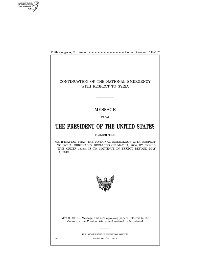 handle is hein.usccsset/usconset49237 and id is 1 raw text is: AUT-ENTICATED
US. GOVERNMENT
INFORMATION
      GP


112th Congress, 2d Session


House Document 112-107


   CONTINUATION OF THE NATIONAL EMERGENCY
               WITH  RESPECT TO SYRIA







                      MESSAGE

                          FROM


THE PRESIDENT OF THE UNITED STATES

                      TRANSMITTING

NOTIFICATION THAT THE  NATIONAL EMERGENCY  WITH  RESPECT
  TO SYRIA, ORIGINALLY DECLARED ON MAY 11, 2004, BY EXECU-
  TIVE ORDER 13338, IS TO CONTINUE IN EFFECT BEYOND  MAY
  11, 2012





















    MAY 9, 2012.-Message and accompanying papers referred to the
       Committee on Foreign Affairs and ordered to be printed



               U.S. GOVERNMENT PRINTING OFFICE
19-011               WASHINGTON : 2012


