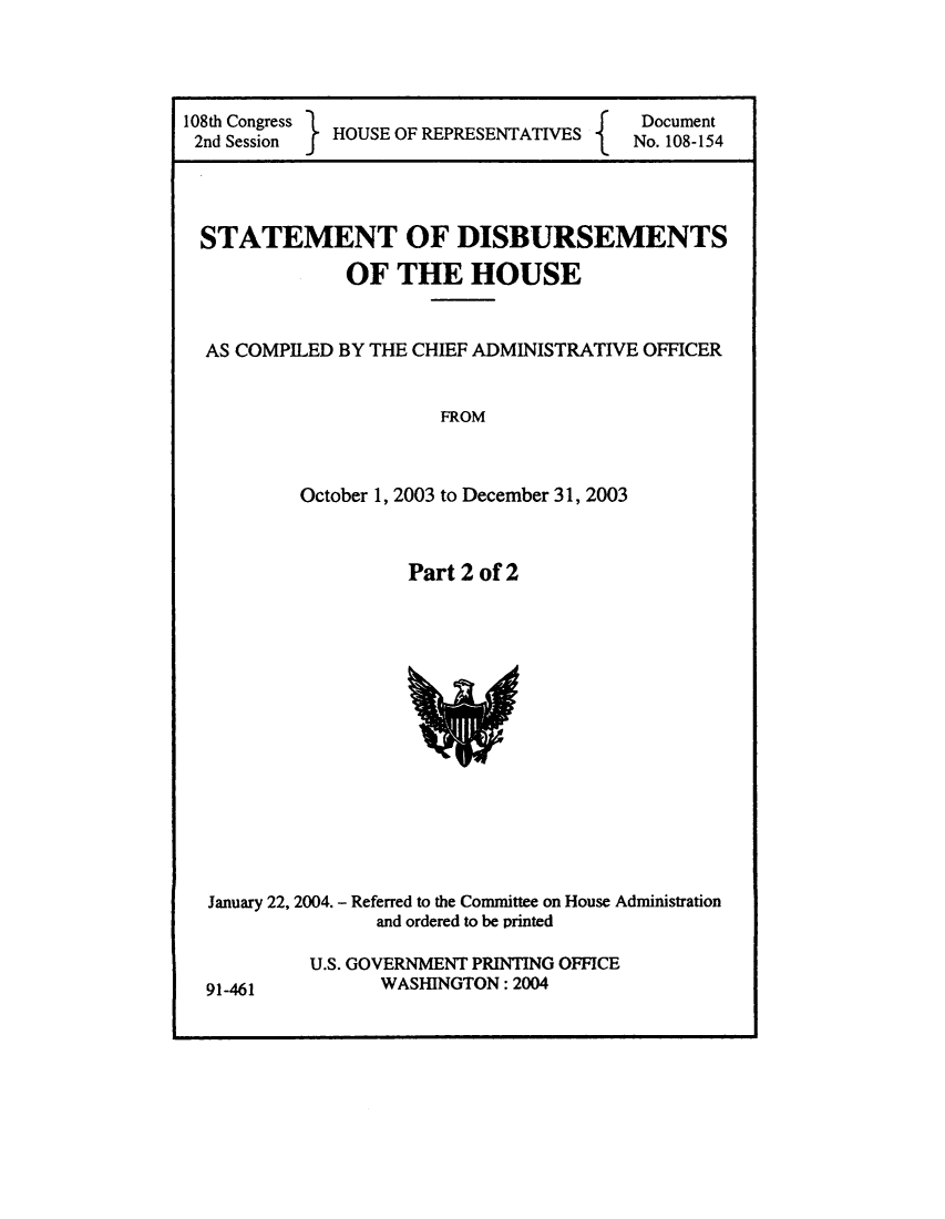handle is hein.usccsset/usconset49240 and id is 1 raw text is: 




108th Congress H   O                     Document
2nd Session  HOUSE OF REPRESENTATIVES   No. 108-154


STATEMENT OF DISBURSEMENTS


               OF THE HOUSE


  AS COMPILED BY THE CHIEF ADMINISTRATIVE OFFICER


                       FROM



          October 1, 2003 to December 31, 2003


Part 2 of 2


January 22, 2004. - Referred to the Committee on House Administration
               and ordered to be printed

         U.S. GOVERNMENT PRINTING OFFICE
91-461          WASHINGTON: 2004


