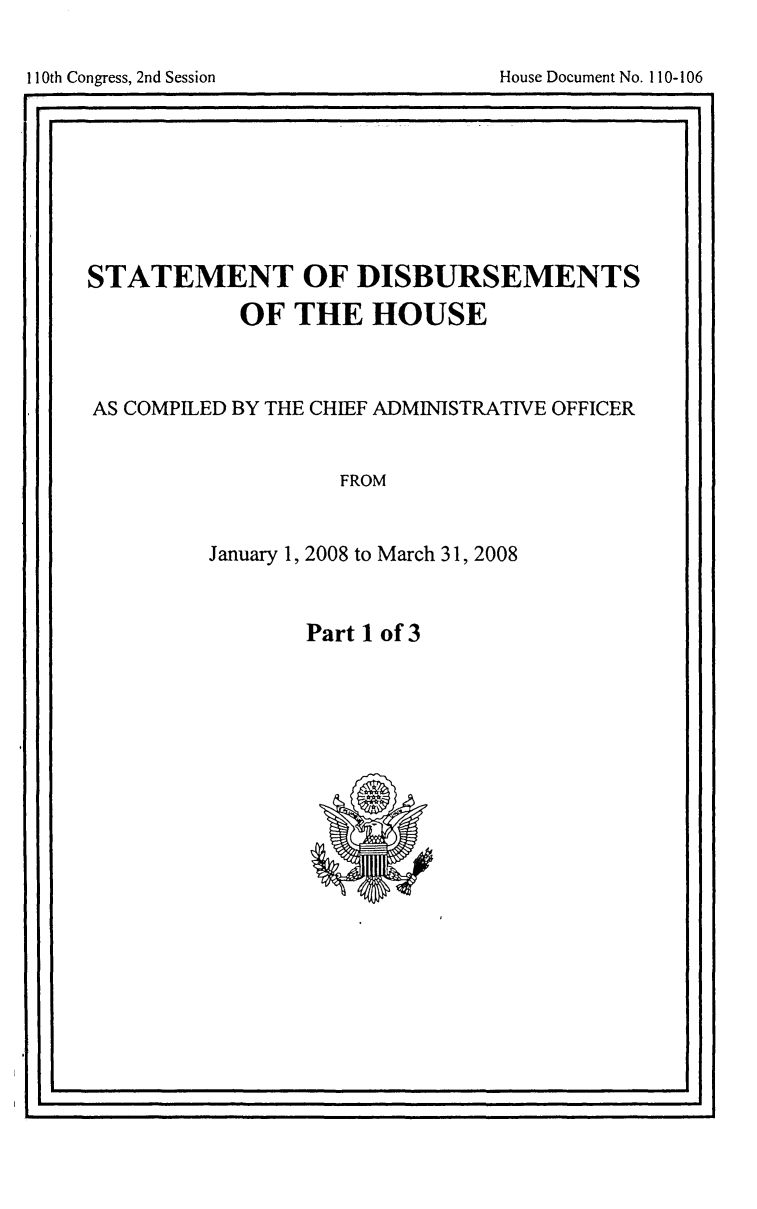handle is hein.usccsset/usconset49245 and id is 1 raw text is: 

House Document No. 110-106


STATEMENT OF DISBURSEMENTS
           OF THE HOUSE



AS COMPILED BY THE CHIEF ADMINISTRATIVE OFFICER


                   FROM


         January 1, 2008 to March 31, 2008


Part 1 of 3


I                                                SI


I10th Congress, 2nd Session


