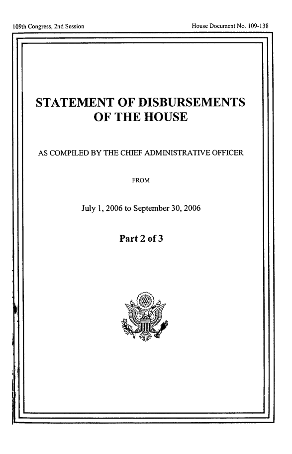 handle is hein.usccsset/usconset49246 and id is 1 raw text is: 



Ir.                                               . I


STATEMENT OF DISBURSEMENTS
            OF THE HOUSE



AS COMPILED BY THE CHIEF ADMINISTRATIVE OFFICER


                   FROM


         July 1, 2006 to September 30, 2006


Part 2 of 3


Ir                                                 I


109th Congress, 2nd Session


House Document No. 109-138



