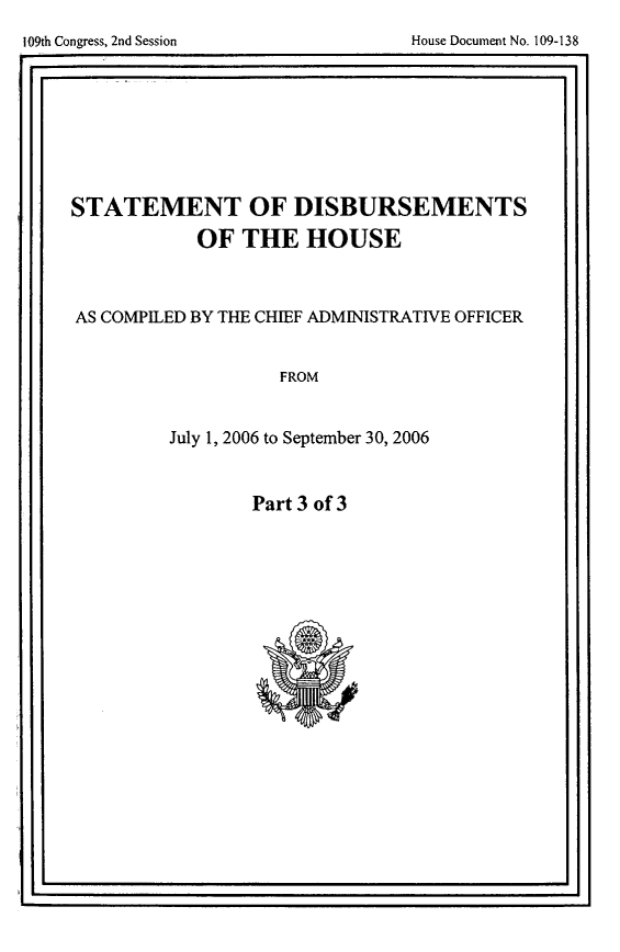 handle is hein.usccsset/usconset49250 and id is 1 raw text is: 

109th Congress, 2nd Session            House Document No. 109-138
F.                                                     .1


STATEMENT OF DISBURSEMENTS
             OF THE HOUSE



AS COMPILED BY THE CHIEF ADMINISTRATIVE OFFICER


                     FROM


          July 1, 2006 to September 30, 2006


Part 3 of 3


I ,                                                    Ii


109th Congess, 2nd Session


House Document No. 109-138


