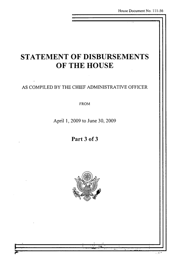handle is hein.usccsset/usconset49251 and id is 1 raw text is: 
House Document No. 111-56


STATEMENT OF DISBURSEMENTS
           OF THE HOUSE



AS COMPILED BY THE CHIEF ADMINISTRATIVE OFFICER


                  FROM


          April 1, 2009 to June 30, 2009


Part 3 of 3


I -                    II


