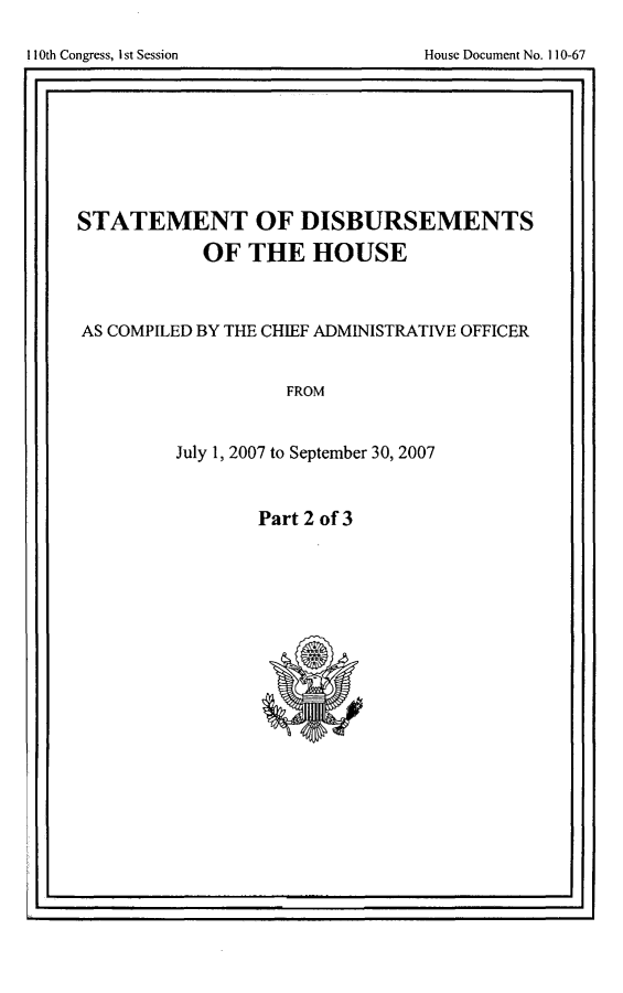 handle is hein.usccsset/usconset49252 and id is 1 raw text is: 


I                                                . I


STATEMENT OF DISBURSEMENTS
           OF THE HOUSE



AS COMPILED BY THE CHIEF ADMINISTRATIVE OFFICER


                   FROM


         July 1, 2007 to September 30, 2007


Part 2 of 3


~I.


I1I0th Congress, I st Session


House Document No. 1]10-67


