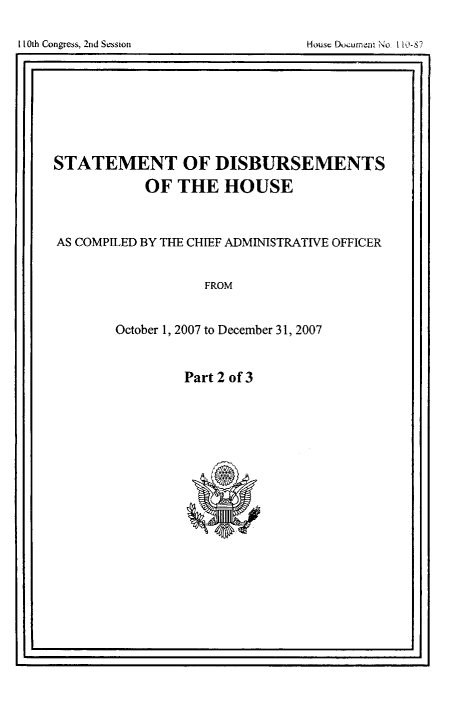 handle is hein.usccsset/usconset49253 and id is 1 raw text is: 



I                                                I


STATEMENT OF DISBURSEMENTS

           OF THE HOUSE



AS COMPILED BY THE CHIEF ADMIMSTRATIVE OFFICER


                   FROM


        October 1, 2007 to December 31, 2007


Part 2 of 3


I 10th Congress, 2nd Session


House Dl)cumera',o   -S


