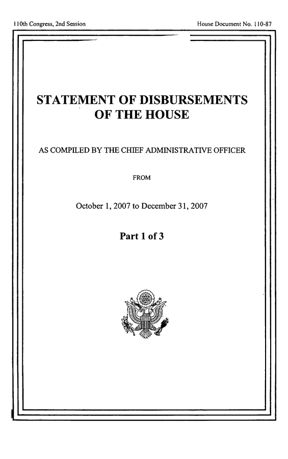 handle is hein.usccsset/usconset49255 and id is 1 raw text is: 

110th Congress, 2nd Session            House Document No. 1 10-87


STATEMENT OF DISBURSEMENTS

             OF THE HOUSE



AS COMPILED BY THE CHIEF ADMINISTRATIVE OFFICER


                     FROM


        October 1, 2007 to December 31, 2007


Part 1 of 3


I1I0th Congress, 2nd Session


House Document No. 110-87


