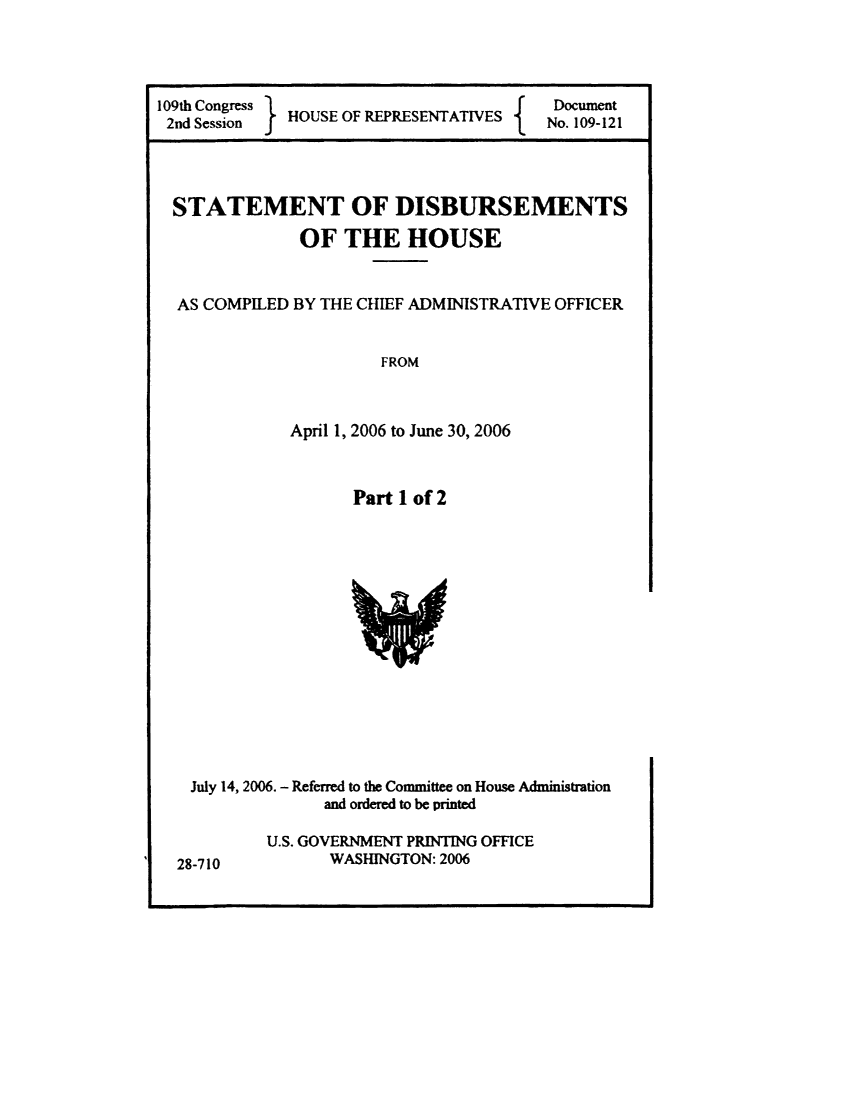 handle is hein.usccsset/usconset49258 and id is 1 raw text is: 



109th Congress Hf                    Document
2nd Session HOUSE OF             fSENTATIES No. 109-121


STATEMENT OF DISBURSEMENTS

            OF THE HOUSE


AS COMPILED BY THE CHIEF ADMINISTRATIVE OFFICER


                    FROM


           April 1, 2006 to June 30, 2006


Part 1 of 2


July 14, 2006. - Referred to the Committee on House Administration
             and ordered to be printed


U.S. GOVERNMENT PRINTING OFFICE
      WASHINGTON: 2006


28-710


