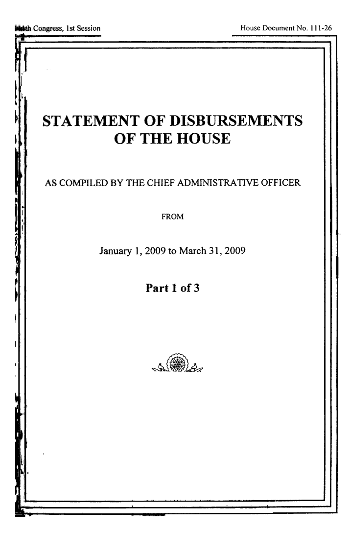 handle is hein.usccsset/usconset49261 and id is 1 raw text is: 
House Document No. 111-26


STATEMENT OF DISBURSEMENTS
           OF THE HOUSE



AS COMPILED BY THE CHIEF ADMINISTRATIVE OFFICER


                  FROM


         January 1, 2009 to March 31, 2009


Part 1 of 3


I                                             Ii


WhCongrss, I st Session


