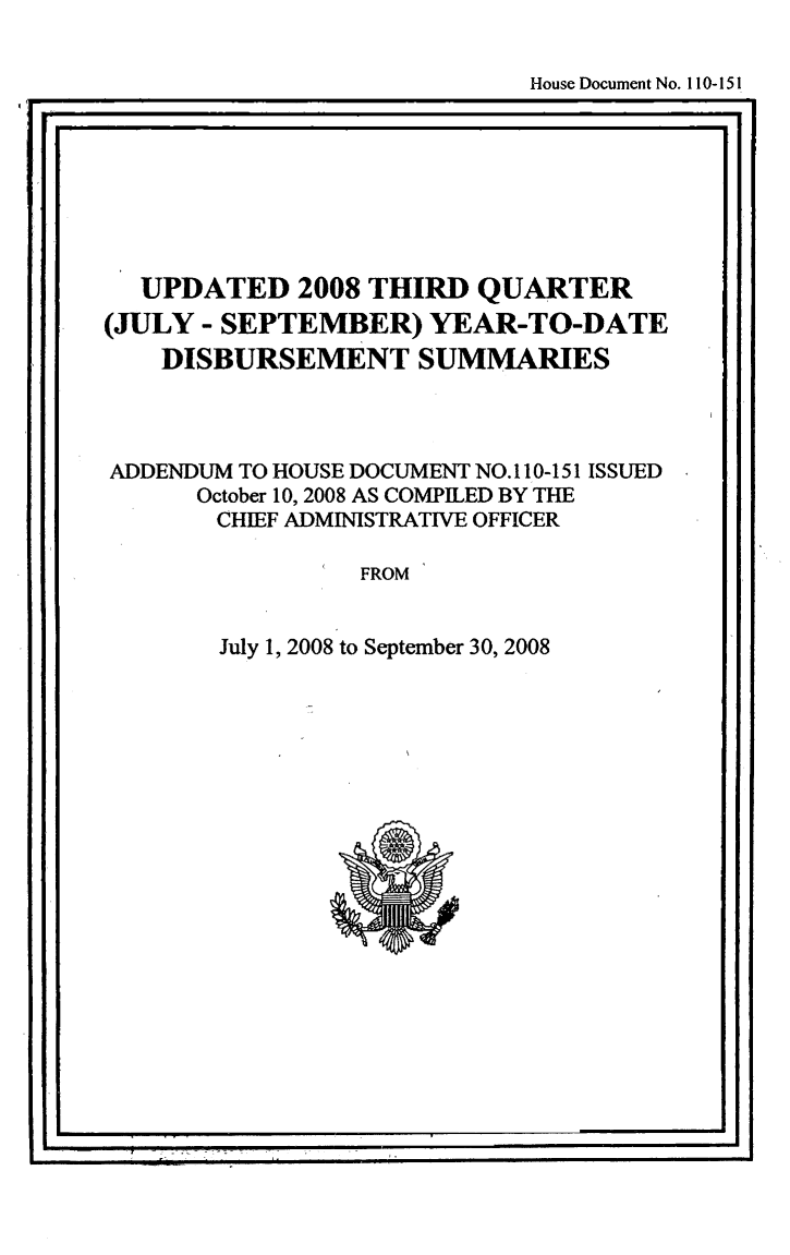 handle is hein.usccsset/usconset49262 and id is 1 raw text is: 

                             House Document No. 110-151
I.       iN I.1II                       ii


  UPDATED 2008 THIRD QUARTER
(JULY - SEPTEMBER) YEAR-TO-DATE
    DISBURSEMENT SUMMARIES



ADDENDUM TO HOUSE DOCUMENT NO. 110-151 ISSUED
      October 10, 2008 AS COMPILED BY THE
      CHIEF ADMINISTRATIVE OFFICER

                FROM


July 1, 2008 to September 30, 2008


I                                         *1



