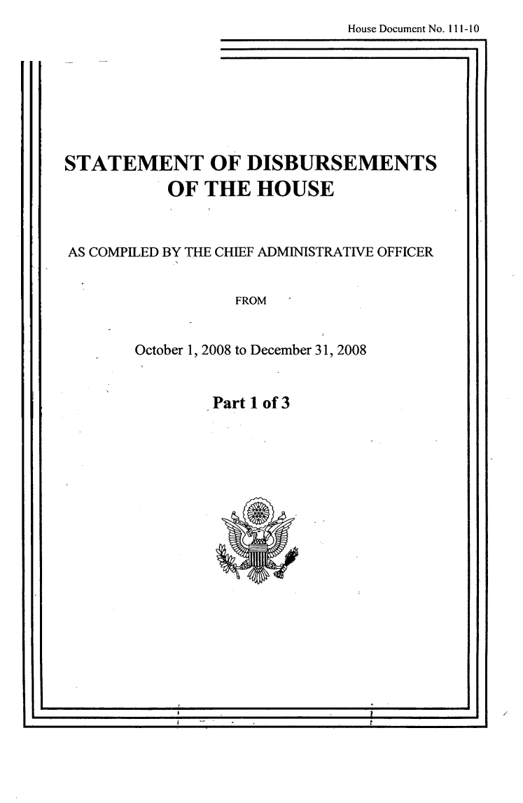 handle is hein.usccsset/usconset49263 and id is 1 raw text is: 
House Document No. I 11-10

            - I


STATEMENT OF DISBURSEMENTS

           OF THE HOUSE



AS COMPILED BY THE CHIEF ADMINISTRATIVE OFFICER


                  FROM



       October 1, 2008 to December 31, 2008


Part 1 of 3


I I
I                                            II


