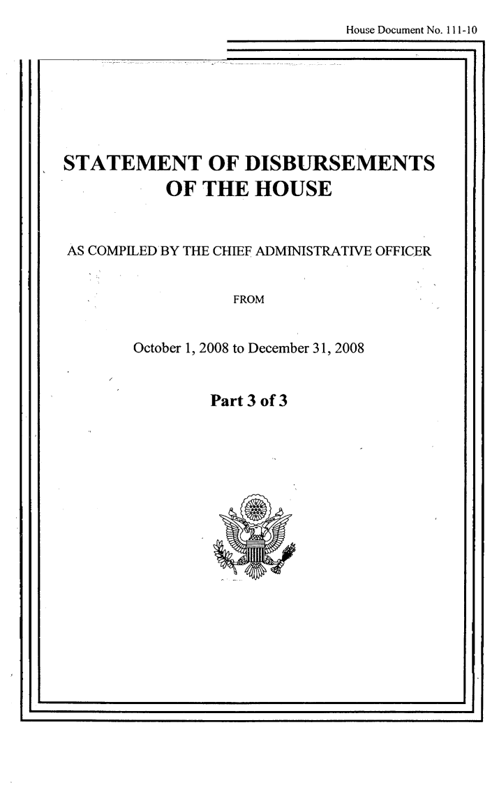 handle is hein.usccsset/usconset49266 and id is 1 raw text is: 
     House Document No. 111-10
iE


STATEMENT OF DISBURSEMENTS
         OF THE HOUSE


AS COMPILED'BY THE CHIEF ADMINISTRATIVE OFFICER


               FROM


      October 1, 2008 to December 31, 2008


Part 3 of 3


I ,                                   .


