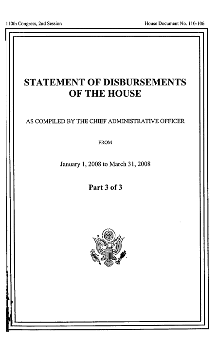 handle is hein.usccsset/usconset49267 and id is 1 raw text is: 


11t Coges n eso                     oueDcmn o 1-0


STATEMENT OF DISBURSEMENTS
            OF THE HOUSE



AS COMPILED BY THE CHIEF ADMINISTRATIVE OFFICER


                   FROM


         January 1, 2008 to March 31, 2008


Part 3 of 3


I I


I1I0th Congress, 2nd Session


House Document No. 110-106


