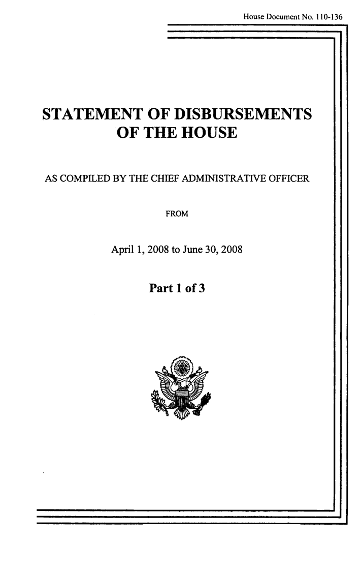 handle is hein.usccsset/usconset49269 and id is 1 raw text is:    House Document No. 110-136
I I1


STATEMENT OF DISBURSEMENTS
         OF THE HOUSE



AS COMPILED BY THE CHIEF ADMINISTRATIVE OFFICER


                FROM


         April 1, 2008 to June 30, 2008


Part 1 of 3


i


