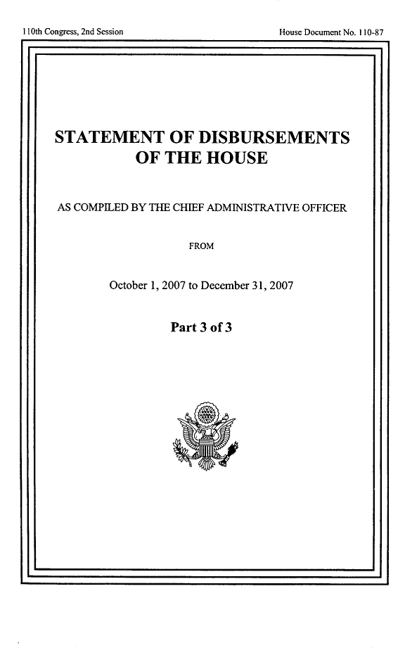 handle is hein.usccsset/usconset49271 and id is 1 raw text is: 

11t CogeI n eso             os ouetN.108


I                                     I


STATEMENT OF DISBURSEMENTS

         OF THE HOUSE



AS COMPILED BY THE CHIEF ADMINISTRATIVE OFFICER


              FROM


      October 1, 2007 to December 31, 2007


Part 3 of 3


I10th Congress, 2nd Session


House Document No. 110-87


