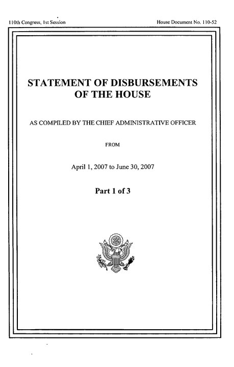 handle is hein.usccsset/usconset49272 and id is 1 raw text is: 


11I oges s eso                       os ouetN.105


STATEMENT OF DISBURSEMENTS
           OF THE HOUSE



AS COMPILED BY THE CHIEF ADMINISTRATIVE OFFICER


                   FROM


           April 1, 2007 to June 30, 2007


                Part 1 of 3


I IlOth Congress, I st Session


House Document No. 110-52


