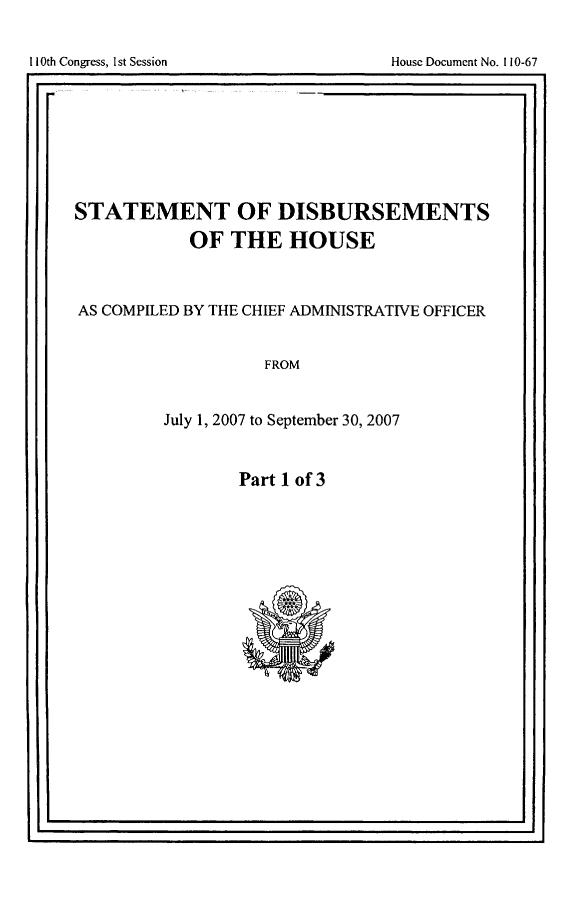 handle is hein.usccsset/usconset49273 and id is 1 raw text is: 


110th Congress, 1st Session             House Document No. 110-67
                                                      .1


STATEMENT OF DISBURSEMENTS
             OF THE HOUSE



AS COMPILED BY THE CHIEF ADMINISTRATIVE OFFICER


                     FROM


          July 1, 2007 to September 30, 2007


Part 1 of 3


II                                                    I


I1I0th Congress, I st Session


House Document No. If10-67


