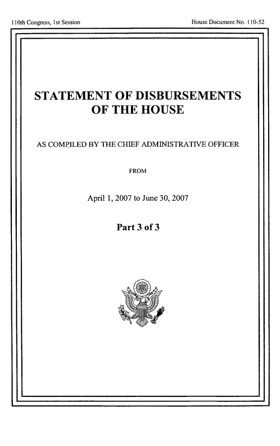 handle is hein.usccsset/usconset49274 and id is 1 raw text is: 


I                                                . I


STATEMENT OF DISBURSEMENTS
           OF THE HOUSE



AS COMPILED BY THE CHIEF ADMINISTRATIVE OFFICER


                   FROM


           April 1, 2007 to June 30, 2007


Part 3 of 3


I                                                Ij


House Document No. H10-52


I1I0th Congress, I st Session


