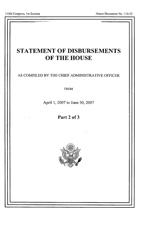 handle is hein.usccsset/usconset49275 and id is 1 raw text is: 


110th Congress, 1st Session             House Document No. 110-52


STATEMENT OF DISBURSEMENTS

             OF THE HOUSE



AS COMPILED BY THE CHIEF ADMINISTRATIVE OFFICER


                     FROM


            April 1, 2007 to June 30, 2007


Part 2 of 3


I-                                                    I


I1I0th Congress, I1st Session


House Document No. 110-52



