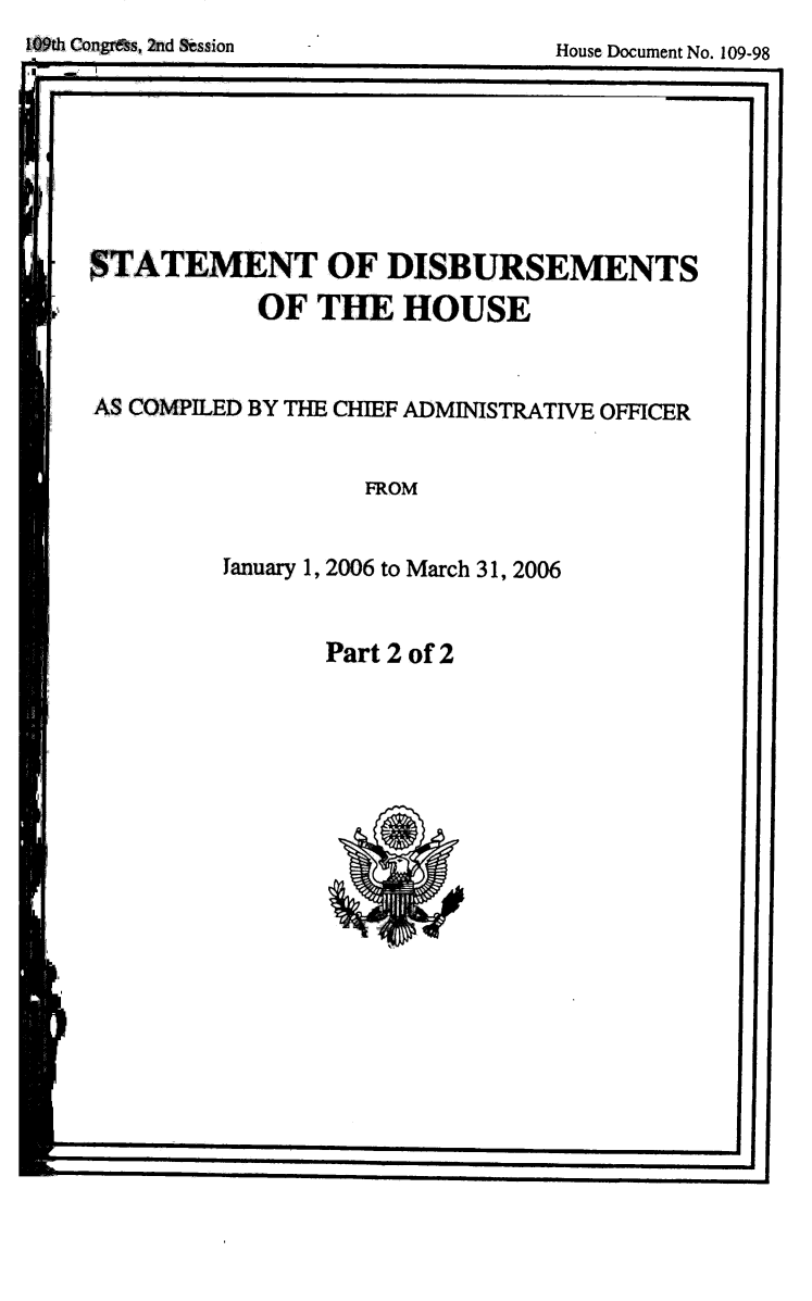 handle is hein.usccsset/usconset49276 and id is 1 raw text is: 109th Congrdss, 2td Session


STATEMENT OF DISBURSEMENTS
            OF THE HOUSE


AS COMPILED BY THE CHIEF ADMINISTRATIVE OFFICER


FROM


Tanuary 1, 2006 to March 31, 2006


Part 2 of 2


House Document No. 109-98


