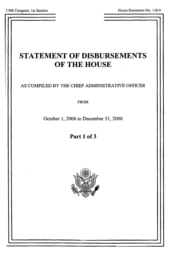 handle is hein.usccsset/usconset49277 and id is 1 raw text is: 
110th Congress, Ist Session


House Document No. 110-9

             . I


STATEMENT OF DISBURSEMENTS

           OF THE HOUSE



AS COMPILED BY THE CHIEF ADMINISTRATIVE OFFICER


                   FROM



        October 1, 2006 to December 31, 2006


Part 1 of 3


I '                                 I I


