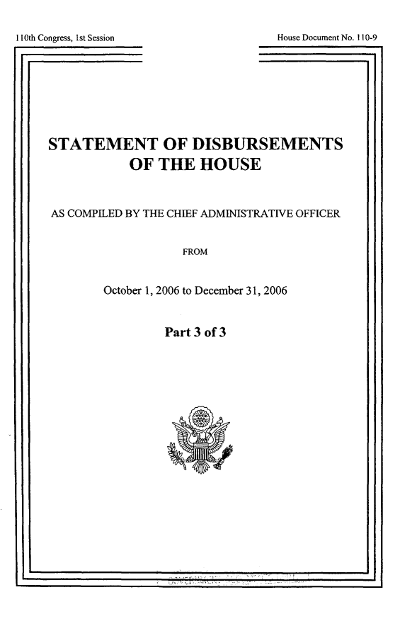 handle is hein.usccsset/usconset49280 and id is 1 raw text is: 

House Document No. 110-9


110th Congress, 1st Session
[I


STATEMENT OF DISBURSEMENTS

           OF THE HOUSE



AS COMPILED BY THE CHIEF ADMINISTRATIVE OFFICER


                   FROM


        October 1, 2006 to December 31, 2006


Part 3 of 3


(              77,


