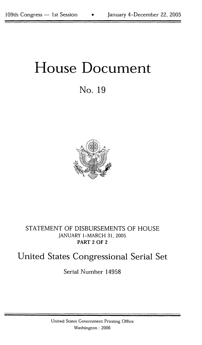 handle is hein.usccsset/usconset49282 and id is 1 raw text is: 
1   January 4-December 22, 2005


House Document


             No. 19


  STATEMENT OF DISBURSEMENTS OF HOUSE
            JANUARY 1-MARCH 31, 2005
                 PART 2 OF 2

United States Congressional Serial Set

             Serial Number 14958


United States Government Printing Office
       Washington 2006


109th Congress - 1st Session


