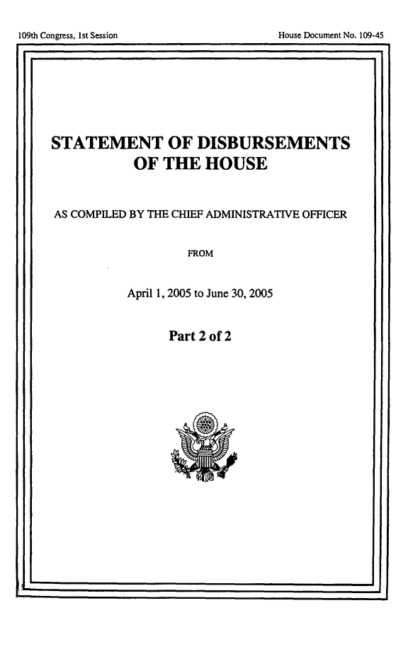 handle is hein.usccsset/usconset49283 and id is 1 raw text is: 

House Document No. 109-45


STATEMENT OF DISBURSEMENTS
           OF THE HOUSE


AS COMPILED BY THE CHIEF ADMINISTRATIVE OFFICER


FROM


April 1, 2005 to June 30, 2005


Part 2 of 2


109th Congress, I1st Session



