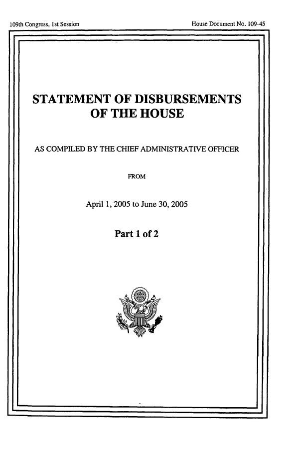 handle is hein.usccsset/usconset49285 and id is 1 raw text is: 


I0t CogesIs eso            os ouetN.194


STATEMENT   OF DISBURSEMENTS

         OF THE HOUSE



AS COMPILED BY THE CHIEF ADMINISTRATIVE OFFICER


              FROM


        April 1, 2005 to June 30, 2005


Part 1 of 2


I                                   i I


i 09th Congress, I st Session


House Document No. 109-45


