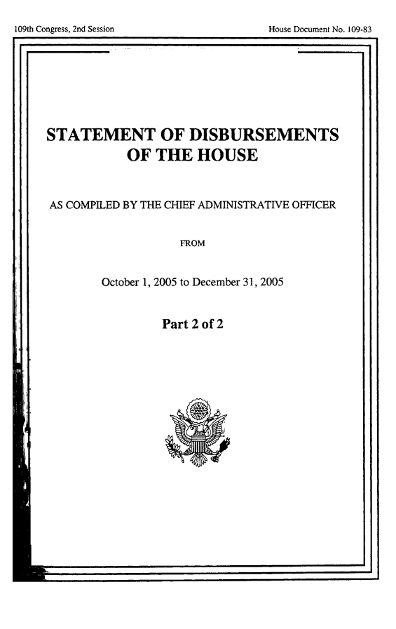 handle is hein.usccsset/usconset49286 and id is 1 raw text is: 
Part 2 of 2


-j


STATEMENT OF DISBURSEMENTS

           OF   THE   HOUSE



AS COMPILED BY THE CHIEF ADMINISTRATIVE OFFICER


                   FROM


        October 1, 2005 to December 31, 2005


109th Congress, 2nd Session


House Document No. 109-83


