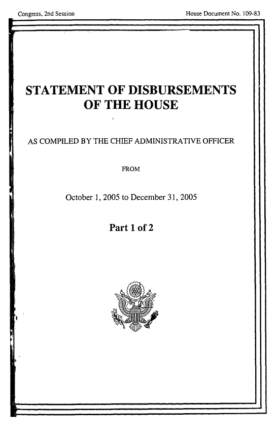 handle is hein.usccsset/usconset49287 and id is 1 raw text is: 

Congress, 2nd Session              House Document No. 109-83
                                                  St


STATEMENT OF DISBURSEMENTS

            OF   THE   HOUSE




AS COMPILED BY THE CHIEF ADMINISTRATIVE OFFICER



                    FROM



        October 1, 2005 to December 31, 2005


Part 1 of 2


-j


Congress, 2nd Session


House Document No. 109-83


