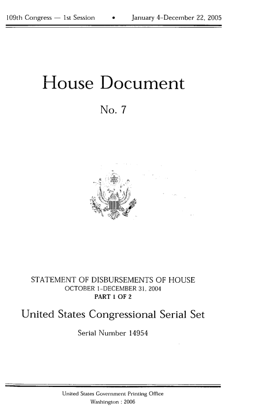 handle is hein.usccsset/usconset49288 and id is 1 raw text is: 

109th Congress 1st Session    January 4-December 22, 2005


House Document


              No.  7


  STATEMENT   OF DISBURSEMENTS  OF  HOUSE
          OCTOBER 1-DECEMBER 31, 2004
                  PART I OF 2

United   States Congressional Serial Set

              Serial Number 14954


United States Government Printing Office
       Washington : 2006


109th Congress - Ist Session


0    January 4-Decernber 22, 2005


