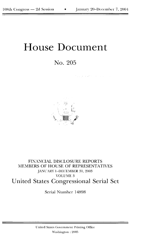 handle is hein.usccsset/usconset49290 and id is 1 raw text is: 

108th Congress - 2d Session      6     jailuaiy 20-IJu~nihc~ 7, 2(14


     House Document


                 No.  205























       FINANCIAL DISCLOSURE REPORTS
   MEMBERS  OF HOUSE OF REPRESENTATIVES
          JANUARY 1-DECEMBER 31, 2003
                  VOLUME 3
United   States Congressional Serial Set

             Serial Number 14898


United States Government Printing Office
       Washington : 2005


108th Congress - 2d Session


January 20-Dc(-cmb(.-r 7, ' 1001



