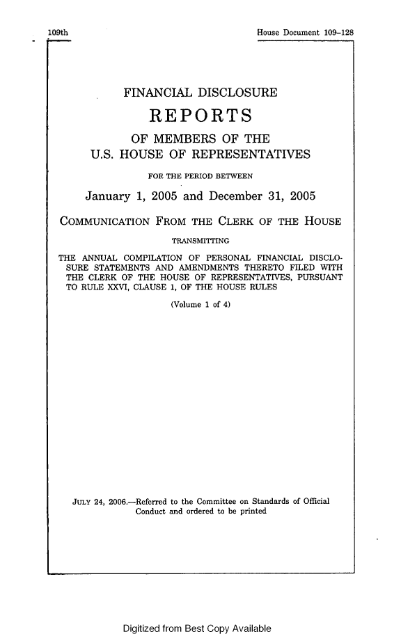 handle is hein.usccsset/usconset49293 and id is 1 raw text is: 

109th                               House Document 109-128





             FINANCIAL DISCLOSURE

                  REPORTS

               OF MEMBERS OF THE
       U.S. HOUSE OF REPRESENTATIVES

                 FOR THE PERIOD BETWEEN

      January  1, 2005  and December  31, 2005

  COMMUNICATION FROM THE CLERK OF THE HOUSE

                      TRANSMITTING

  THE ANNUAL COMPILATION OF PERSONAL FINANCIAL DISCLO-
  SURE  STATEMENTS AND AMENDMENTS THERETO FILED WITH
  THE  CLERK OF THE HOUSE OF REPRESENTATIVES, PURSUANT
  TO  RULE XXVI, CLAUSE 1, OF THE HOUSE RULES

                     (Volume 1 of 4)



















    JULY 24, 2006.-Referred to the Committee on Standards of Official
               Conduct and ordered to be printed


Digitized from Best Copy Available



