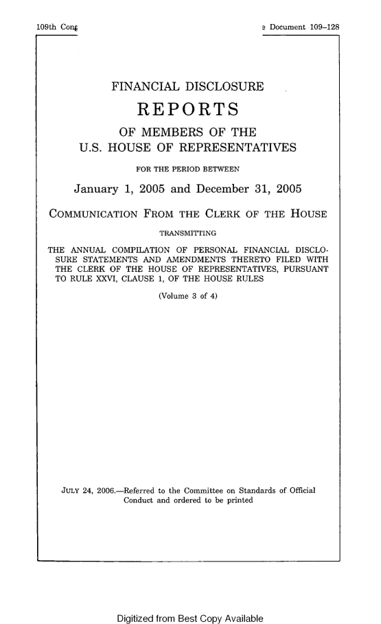 handle is hein.usccsset/usconset49295 and id is 1 raw text is: 

109th Conj                              a Document 109-128






             FINANCIAL DISCLOSURE


                  REPORTS

               OF  MEMBERS OF THE
       U.S.  HOUSE   OF  REPRESENTATIVES

                  FOR THE PERIOD BETWEEN

       January  1, 2005 and December   31, 2005


  COMMUNICATION FROM THE CLERK OF THE HOUSE

                      TRANSMITTING

  THE ANNUAL COMPILATION OF PERSONAL FINANCIAL DISCLO-
  SURE  STATEMENTS AND AMENDMENTS THERETO FILED WITH
  THE  CLERK OF THE HOUSE OF REPRESENTATIVES, PURSUANT
  TO  RULE XXVI, CLAUSE 1, OF THE HOUSE RULES

                      (Volume 3 of 4)





















    JULY 24, 2006.-Referred to the Committee on Standards of Official
               Conduct and ordered to be printed


Digitized from Best Copy Available



