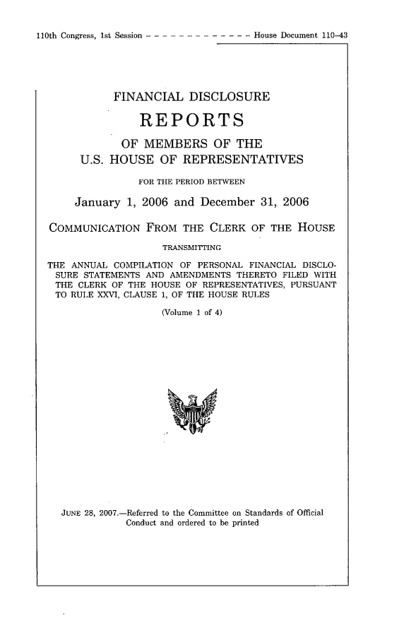 handle is hein.usccsset/usconset49297 and id is 1 raw text is: 


110th Congress, 1st Session ------ --- ----    House Document 110-43


           FINANCIAL DISCLOSURE


                REPORTS

             OF MEMBERS OF THE
      U.S. HOUSE OF REPRESENTATIVES

               FOR THE PERIOD BETWEEN

     January 1, 2006 and December 31, 2006

COMMUNICATION FROM THE CLERK OF THE HOUSE

                    TRANSMITTING

THE ANNUAL COMPILATION OF PERSONAL FINANCIAL DISCLO-
SURE STATEMENTS AND AMENDMENTS THERETO FILED WITH
THE CLERK OF THE HOUSE OF REPRESENTATIVES, PURSUANT
TO RULE XXVI, CLAUSE 1, OF THE HOUSE RULES

                   (Volume 1 of 4)


JUNE 28, 2007.-Referred to the Committee on Standards of Official
           Conduct and ordered to be printed



