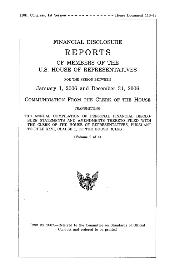 handle is hein.usccsset/usconset49298 and id is 1 raw text is: 

110th Congress, 1st Session -------------   House Document 110-43


           FINANCIAL DISCLOSURE


                REPORTS

             OF MEMBERS OF THE
      U.S. HOUSE OF REPRESENTATIVES

                FOR THE PERIOD BETWEEN

     January 1, 2006 and December 31, 2006


COMMUNICATION FROM THE CLERK OF THE HOUSE

                    TRANSMITTING

THE ANNUAL COMPILATION OF PERSONAL FINANCIAL DISCLO-
SURE STATEMENTS AND AMENDMENTS THERETO FILED WITH
THE CLERK OF THE HOUSE OF REPRESENTATIVES, PURSUANT
TO RULE XXVI, CLAUSE 1, OF THE HOUSE RULES

                   (Volume 2 of 4)


JUNE 28, 2007,-Referred to the Committee on Standards of Official
           Conduct and ordered to be printed


