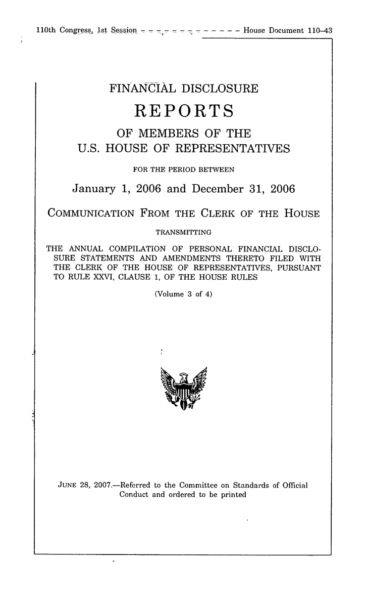 handle is hein.usccsset/usconset49299 and id is 1 raw text is: 

110th Congress, 1st Session -   -   --  --- --- -- House Document 110-43


           FINANCIAL DISCLOSURE


                REPORTS

             OF MEMBERS OF THE
      U.S. HOUSE OF REPRESENTATIVES

                FOR THE PERIOD BETWEEN

     January 1, 2006 and December 31, 2006


COMMUNICATION FROM THE CLERK OF THE HOUSE

                    TRANSMITTING

THE ANNUAL COMPILATION OF PERSONAL FINANCIAL DISCLO-
SURE STATEMENTS AND AMENDMENTS THERETO FILED WITH
THE CLERK OF THE HOUSE OF REPRESENTATIVES, PURSUANT
TO RULE XXVI, CLAUSE 1, OF THE HOUSE RULES

                   (Volume 3 of 4)


JUNE 28, 2007.-Referred to the Committee on Standards of Official
           Conduct and ordered to be printed


