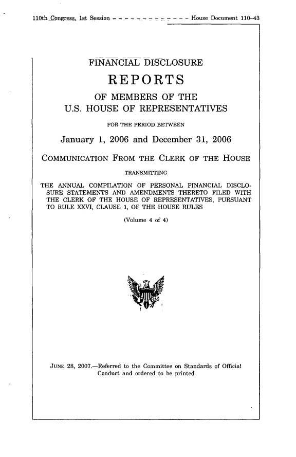 handle is hein.usccsset/usconset49300 and id is 1 raw text is: 
110th _Congress 1st Session - ----------  House Document 110-43


           FINANCIAL DISCLOSURE


                REPORTS

             OF MEMBERS OF THE
      U.S. HOUSE OF REPRESENTATIVES

                FOR THE PERIOD BETWEEN

     January 1, 2006 and December 31, 2006

COMMUNICATION FROM THE CLERK OF THE HOUSE

                    TRANSMITTING

THE ANNUAL COMPILATION OF PERSONAL FINANCIAL DISCLO-
SURE STATEMENTS AND AMENDMENTS THERETO FILED WITH
THE CLERK OF THE HOUSE OF REPRESENTATIVES, PURSUANT
TO RULE XXVI, CLAUSE 1, OF THE HOUSE RULES

                    (Volume 4 of 4)


JUNE 28, 2007.-Referred to the Committee on Standards of Official
           Conduct and ordered to be printed



