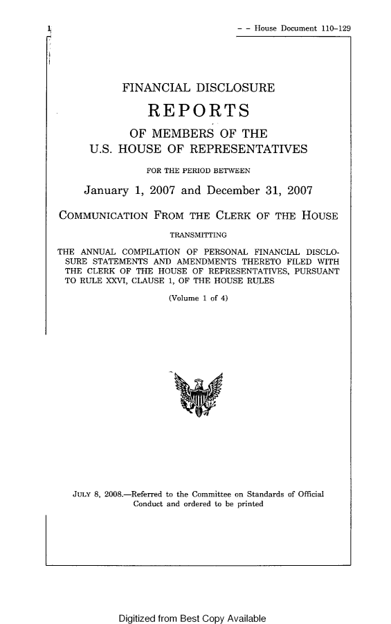 handle is hein.usccsset/usconset49301 and id is 1 raw text is: 

- - House Document 110-129


           FINANCIAL DISCLOSURE

                REPORTS

             OF MEMBERS OF THE
      U.S. HOUSE OF REPRESENTATIVES

               FOR THE PERIOD BETWEEN

     January 1, 2007 and December 31, 2007


COMMUNICATION FROM THE CLERK OF THE HOUSE

                    TRANSMITTING

THE ANNUAL COMPILATION OF PERSONAL FINANCIAL DISCLO-
SURE STATEMENTS AND AMENDMENTS THERETO FILED WITH
THE CLERK OF THE HOUSE OF REPRESENTATIVES, PURSUANT
TO RULE XXVI, CLAUSE 1, OF THE HOUSE RULES

                   (Volume 1 of 4)


JuLy 8, 2008.-Referred to the Committee on Standards of Official
           Conduct and ordered to be printed


Digitized from Best Copy Available


