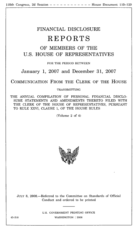 handle is hein.usccsset/usconset49302 and id is 1 raw text is: 110th Congress, 2d Session - - - - - - - - - - - - House Document 110-129


            FINANCIAL DISCLOSURE


                REPORTS

             OF MEMBERS OF THE

      U.S. HOUSE OF REPRESENTATIVES

                FOR THE PERIOD BETWEEN

     January 1, 2007 and December 31, 2007


COMMUNICATION FROM THE CLERK OF THE HOUSE

                    TRANSMITTING

THE ANNUAL COMPILATION OF PERSONAL FINANCIAL DISCLO-
SURE STATEMENTS AND AMENDMENTS THERETO FILED WITH
THE CLERK OF THE HOUSE OF REPRESENTATIVES, PURSUANT
TO RULE XXVI, CLAUSE 1, OF THE HOUSE RULES

                    (Volume 2 of 4)


JULY 8, 2008.-Referred to the Committee on Standards of Official
           Conduct and ordered to be printed


           U.S. GOVERNMENT PRINTING OFFICE


43-318


WASHINGTON : 2008



