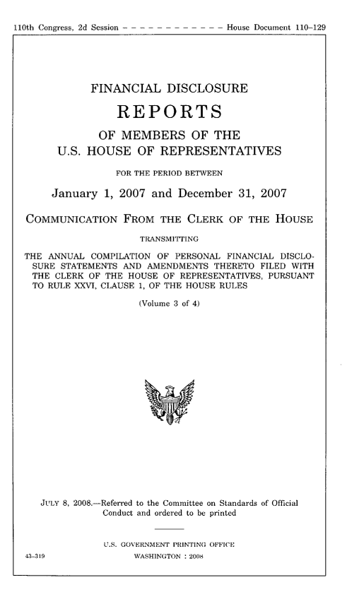 handle is hein.usccsset/usconset49303 and id is 1 raw text is: 

110th Congress, 2d Session -


            FINANCIAL DISCLOSURE


                REPORTS

             OF MEMBERS OF THE
      U.S. HOUSE OF REPRESENTATIVES

                FOR THE PERIOD BETWEEN

     January 1, 2007 and December 31, 2007


COMMUNICATION FROM THE CLERK OF THE HOUSE

                    TRANSMITTING

THE ANNUAL COMPILATION OF PERSONAL FINANCIAL DISCLO-
SURE STATEMENTS AND AMENDMENTS THERETO FILED WITH
THE CLERK OF THE HOUSE OF REPRESENTATIVES, PURSUANT
TO RULE XXVI, CLAUSE 1, OF THE HOUSE RULES

                    (Volume 3 of 4)


JULY 8, 2008,-Referred to the Committee on Standards of Official
           Conduct and ordered to be printed


           U.S. GOVERNMENT PRINTING OFFICE


House Document 110-129


43-319


WASHINGTON : 2008


