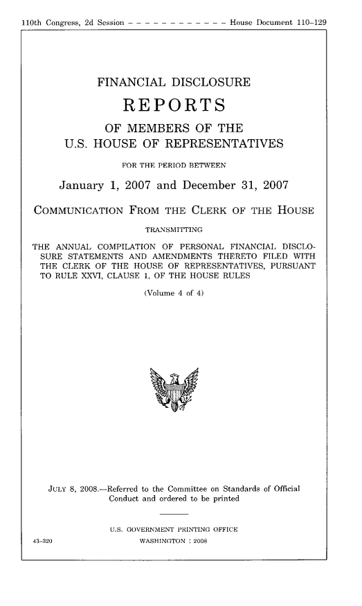 handle is hein.usccsset/usconset49304 and id is 1 raw text is: 

110th Congress, 2d Session       - -  House Document 110 129


            FINANCIAL DISCLOSURE


                 REPORTS

             OF MEMBERS OF THE

      U.S. HOUSE OF REPRESENTATIVES

                FOR THE PERIOD BETWEEN

     January 1, 2007 and December 31, 2007


COMMUNICATION FROM THE CLERK OF THE HOUSE

                     TRANSMITTING

THE ANNUAL COMPILATION OF PERSONAL FINANCIAL DISCLO-
SURE STATEMENTS AND AMENDMENTS THERETO FILED WITH
THE CLERK OF THE HOUSE OF REPRESENTATIVES, PURSUANT
TO RULE XXVI, CLAUSE 1, OF THE HOUSE RULES

                    (Volume 4 of 4)


JULY 8, 2008.-Referred to the Committee on Standards of Official
           Conduct and ordered to be printed


           U.S. GOVERNMENT PRINTING OFFICE


l110th Congress, 2d Session


---House Document 110-129


43-320


WASHINGTON : 2008


