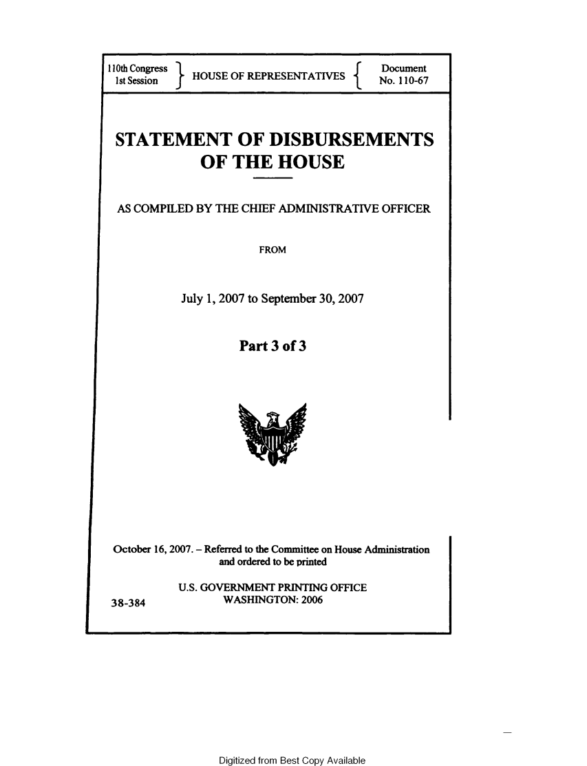 handle is hein.usccsset/usconset49305 and id is 1 raw text is: 



I 10th Congress                      f   Document
Ist Session  HOUSE OF RPRSENTATS         No. 110-67


STATEMENT OF DISBURSEMENTS

             OF   THE HOUSE


 AS COMPILED BY THE CHIEF ADMINISTRATIVE OFFICER


                      FROM



           July 1, 2007 to September 30, 2007



                   Part 3 of 3















October 16, 2007. - Referred to the Committee on House Administration
                and ordered to be printed

          U.S. GOVERNMENT PRINTING OFFICE
38-384           WASHINGTON: 2006


Digitized from Best Copy Available



