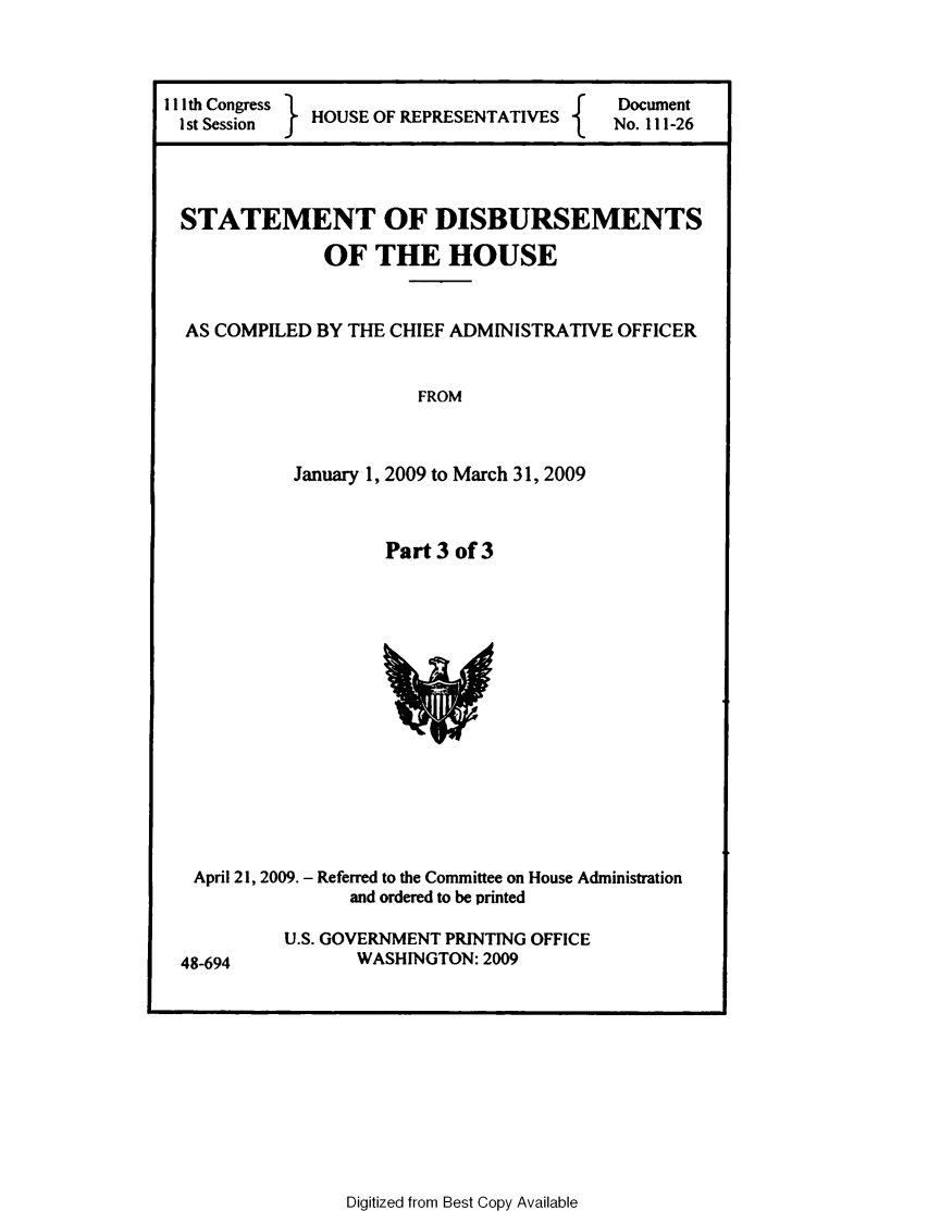 handle is hein.usccsset/usconset49307 and id is 1 raw text is: 



I I th Congress H                     f   Document
I st Session  HOUSE OF RPRSETATIVES  No. 111-26


STATEMENT OF DISBURSEMENTS


               OF THE HOUSE


  AS COMPILED BY THE CHIEF ADMINISTRATIVE OFFICER


                       FROM



            January 1, 2009 to March 31, 2009


Part 3 of 3


April 21, 2009. - Referred to the Committee on House Administration
              and ordered to be printed


48-694


U.S. GOVERNMENT PRINTING OFFICE
       WASHINGTON: 2009


Digitized from Best Copy Available


