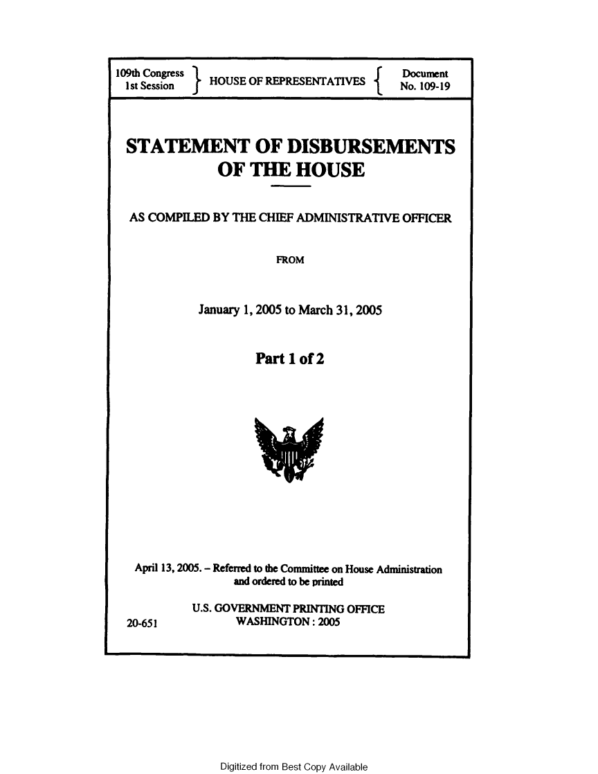 handle is hein.usccsset/usconset49309 and id is 1 raw text is: 




109th Congress HOUSE OF REPRESENTATIVES
Ist Session }


Document
No. 109-19


STATEMENT OF DISBURSEMENTS

              OF  THE HOUSE


AS COMPILED  BY THE CHIEF ADMINISTRATIVE OFFICER


                      FROM



           January 1, 2005 to March 31, 2005



                   Part 1 of 2















 April 13, 2005. - Referred to the Committee on House Administration
                and ordered to be printed

          U.S. GOVERNMENT PRINTING OFFICE
20-651          WASHINGTON:  2005


Digitized from Best Copy Available



