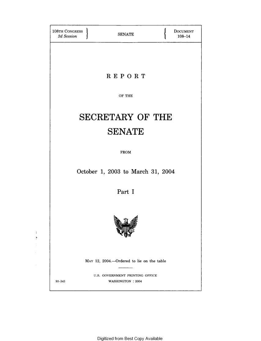 handle is hein.usccsset/usconset49311 and id is 1 raw text is: 



108TH CONGRESS          S  A                DOCUMENT
  2d Session            SENATE                108-14






                    REPORT


                        OF THE



          SECRETARY OF THE


           SENATE


                FROM


October 1, 2003 to March 31, 2004


               Part I


MAY 12, 2004.-Ordered to lie on the table

   U.S. GOVERNMENT PRINTING OFFICE
        WASHINGTON : 2004


93-343


Digitized from Best Copy Available


